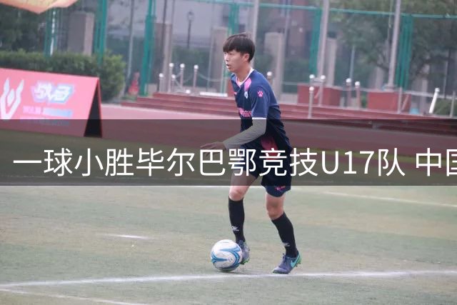一球小胜毕尔巴鄂竞技U17队 中国U17男足两连胜提前出线