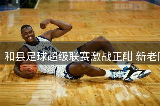和县足球超级联赛激战正酣 新老队伍上演多场巅峰对决